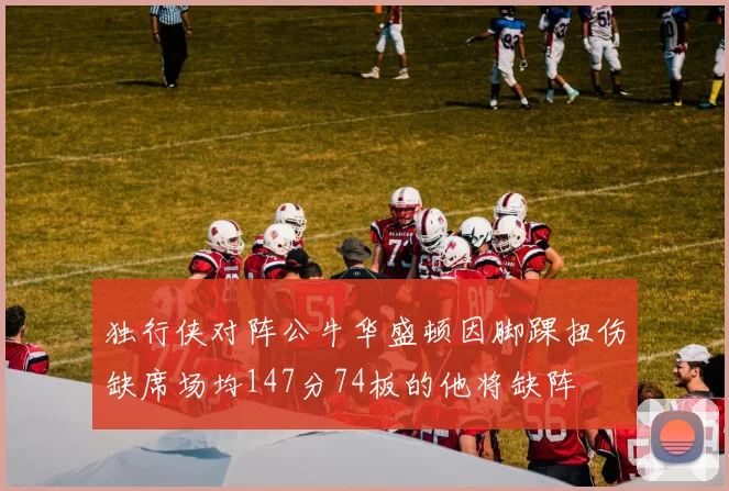 独行侠对阵公牛华盛顿因脚踝扭伤缺席场均147分74板的他将缺阵