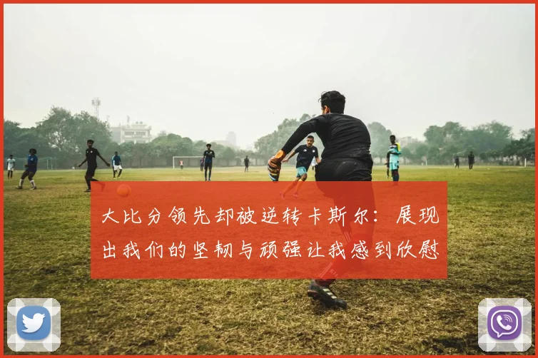 大比分领先却被逆转卡斯尔：展现出我们的坚韧与顽强让我感到欣慰