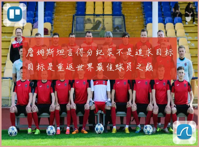 詹姆斯坦言得分纪录不是追求目标目标是重返世界最佳球员之巅