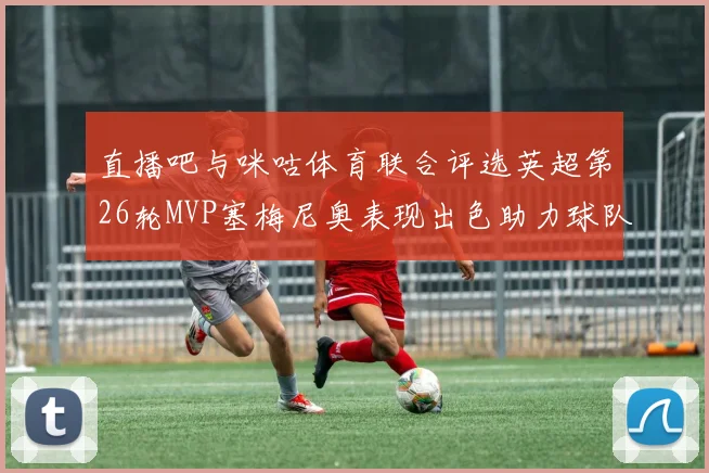 直播吧与咪咕体育联合评选英超第26轮MVP塞梅尼奥表现出色助力球队