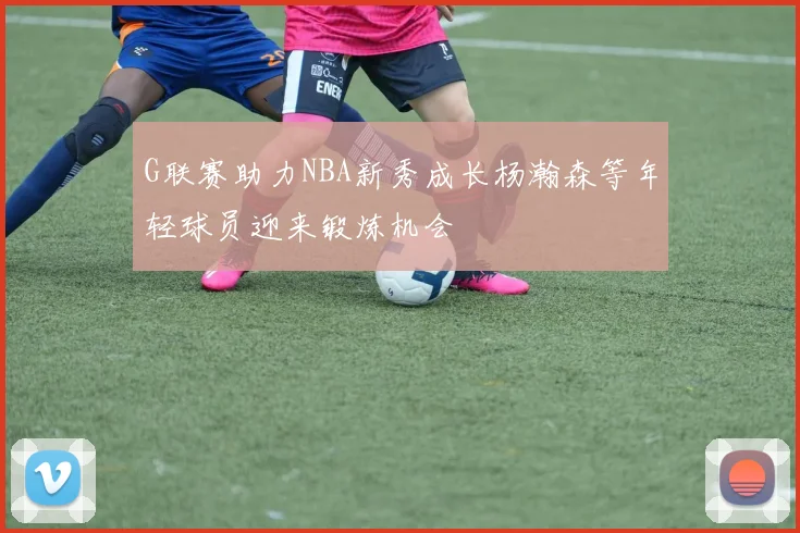 G联赛助力NBA新秀成长杨瀚森等年轻球员迎来锻炼机会