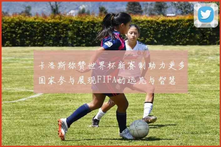 卡洛斯称赞世界杯新赛制助力更多国家参与展现FIFA的远见与智慧