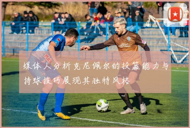 媒体人分析克尼佩尔的投篮能力与持球技巧展现其独特风格