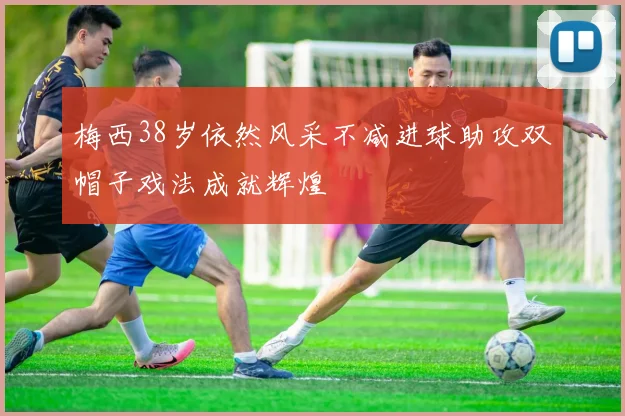 梅西38岁依然风采不减进球助攻双帽子戏法成就辉煌