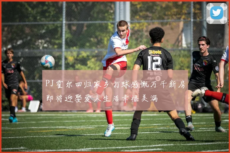 PJ霍尔回归家乡打球感慨万千新房即将迎娶爱人生活幸福美满