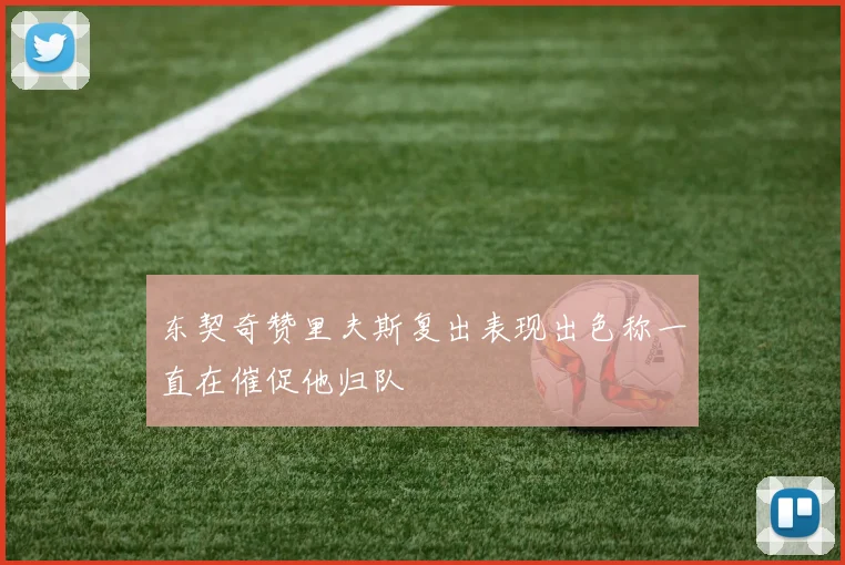 东契奇赞里夫斯复出表现出色称一直在催促他归队