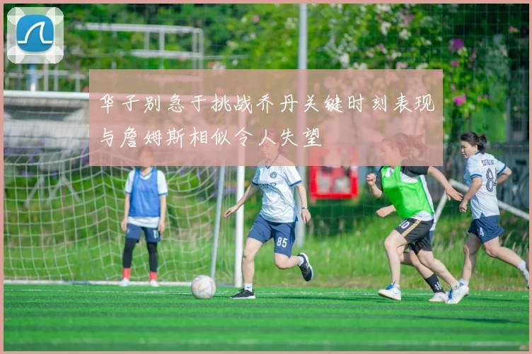 华子别急于挑战乔丹关键时刻表现与詹姆斯相似令人失望