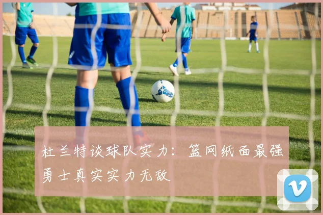 杜兰特谈球队实力：篮网纸面最强勇士真实实力无敌