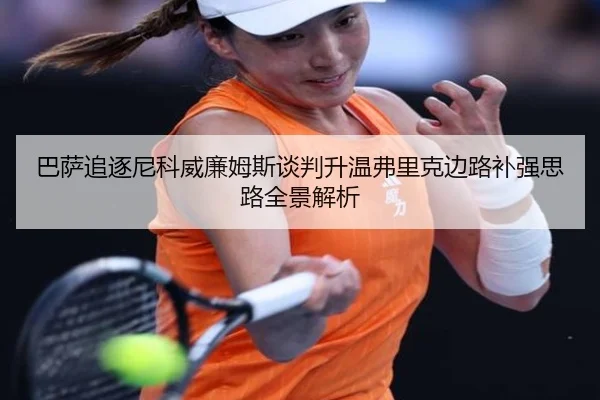 巴萨追逐尼科威廉姆斯谈判升温弗里克边路补强思路全景解析